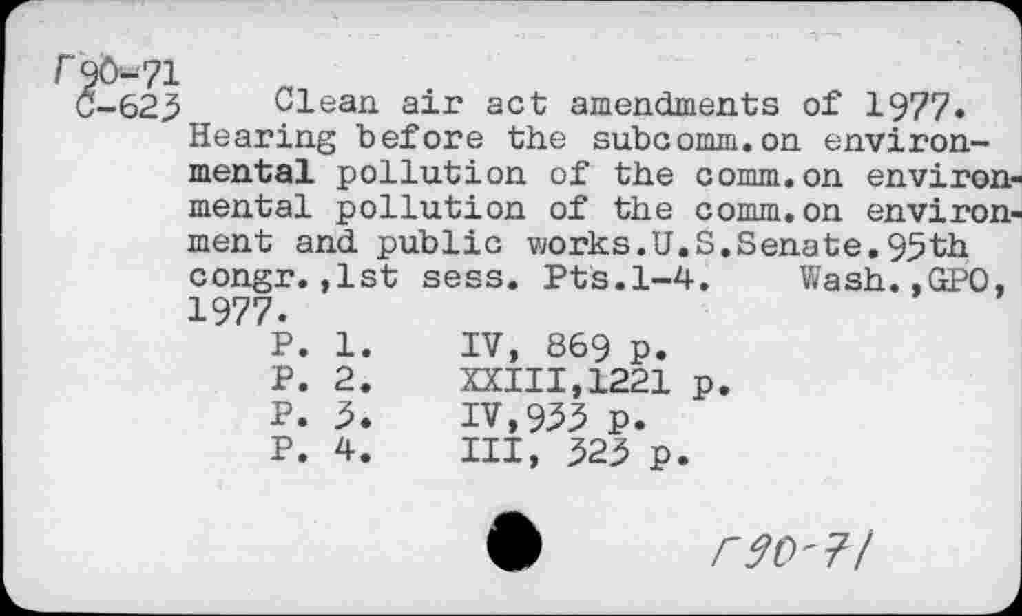 ﻿623 Clean air act amendments of 1977« Hearing before the subcomm.on environmental pollution of the comm.on environ mental pollution of the comm.on environ ment and public works.U.S.Senate.95th congr.,1st sess. Pts.1-4. Wash.,GPO. 1977.
P. 1.	IV, 869 p.
P. 2.	XXIII,1221	p.
P. 3.	IV,933 P.
P. 4.	Ill, 323 p.
r90-7l